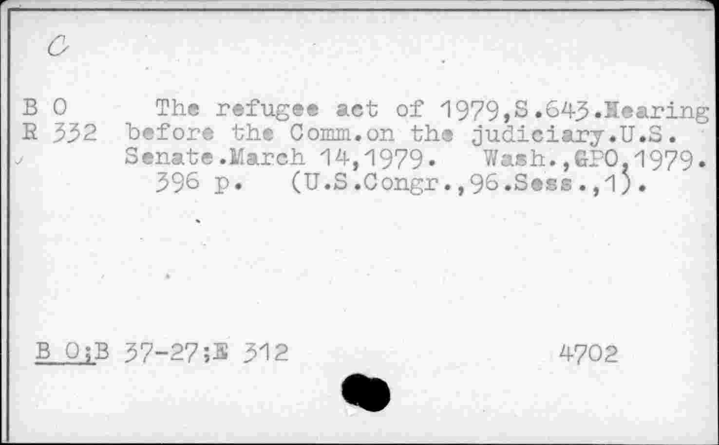 ﻿B 0 The refugee act of 1979,S.643.Hearing R 332 before the Comm.on the judiciary.U.S.
Senate.March 14,1979- Wash.,GPO,1979. 396 p.	(U.S.Congr.,96-Sess.,1;.
B O;B 37-27;3 312
4702